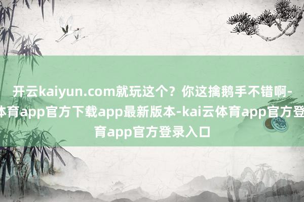 开云kaiyun.com就玩这个？你这擒鹅手不错啊-kai云体育app官方下载app最新版本-kai云体育app官方登录入口