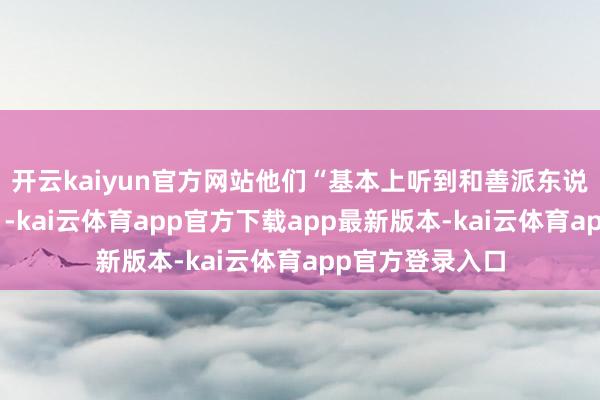 开云kaiyun官方网站他们“基本上听到和善派东说念主士的意见”-kai云体育app官方下载app最新版本-kai云体育app官方登录入口