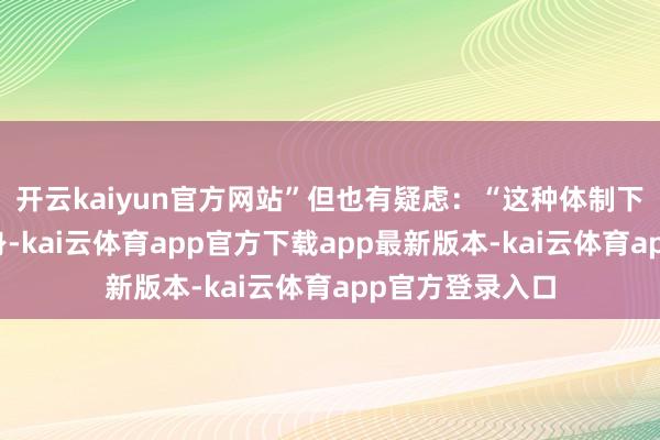 开云kaiyun官方网站”但也有疑虑：“这种体制下没谁能独善其身-kai云体育app官方下载app最新版本-kai云体育app官方登录入口