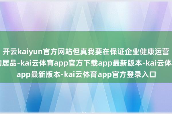开云kaiyun官方网站但真我要在保证企业健康运营的情况下提供越级的居品-kai云体育app官方下载app最新版本-kai云体育app官方登录入口
