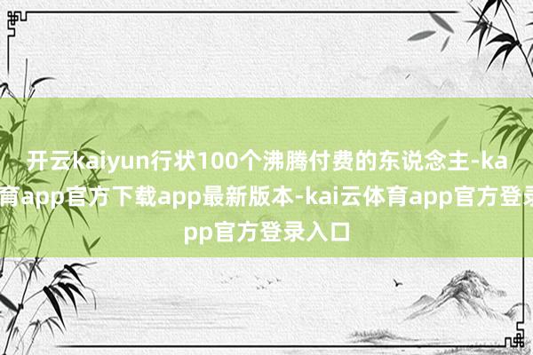 开云kaiyun行状100个沸腾付费的东说念主-kai云体育app官方下载app最新版本-kai云体育app官方登录入口