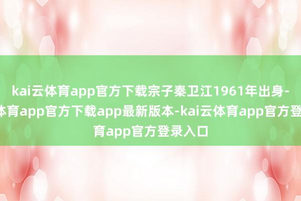 kai云体育app官方下载宗子秦卫江1961年出身-kai云体育app官方下载app最新版本-kai云体育app官方登录入口