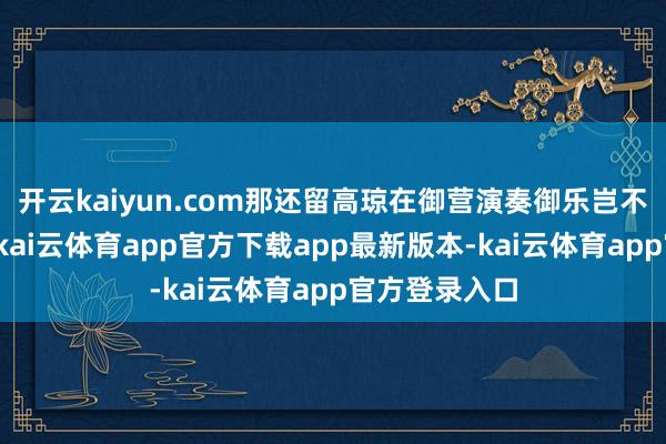 开云kaiyun.com那还留高琼在御营演奏御乐岂不是冠上加冠-kai云体育app官方下载app最新版本-kai云体育app官方登录入口