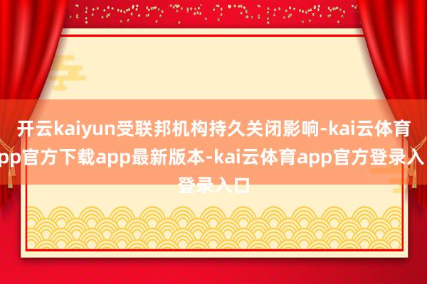 开云kaiyun受联邦机构持久关闭影响-kai云体育app官方下载app最新版本-kai云体育app官方登录入口