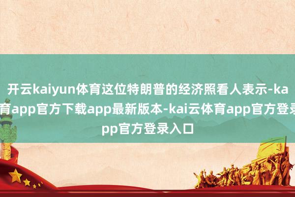 开云kaiyun体育这位特朗普的经济照看人表示-kai云体育app官方下载app最新版本-kai云体育app官方登录入口