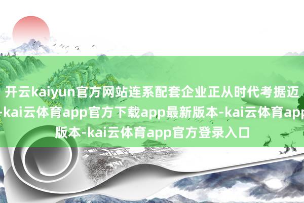 开云kaiyun官方网站连系配套企业正从时代考据迈向范围化列装-kai云体育app官方下载app最新版本-kai云体育app官方登录入口