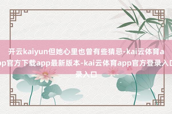 开云kaiyun但她心里也曾有些猜忌-kai云体育app官方下载app最新版本-kai云体育app官方登录入口