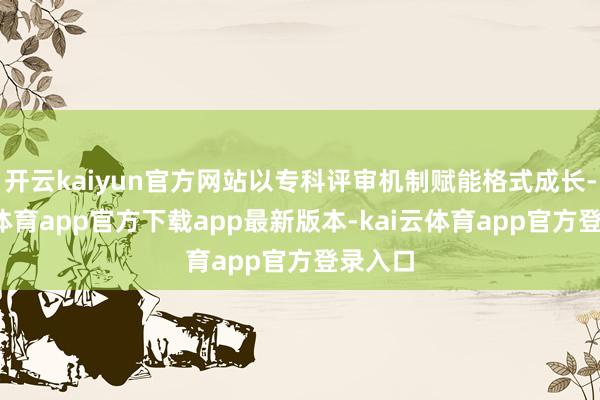 开云kaiyun官方网站以专科评审机制赋能格式成长-kai云体育app官方下载app最新版本-kai云体育app官方登录入口