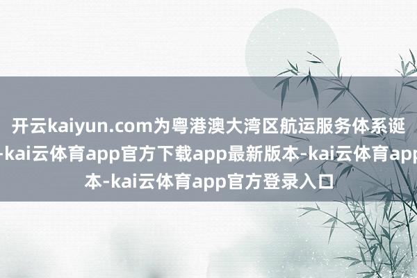 开云kaiyun.com为粤港澳大湾区航运服务体系诞生注入新动能-kai云体育app官方下载app最新版本-kai云体育app官方登录入口