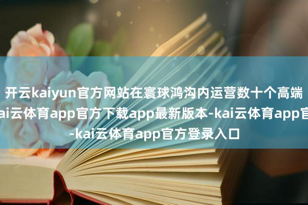 开云kaiyun官方网站在寰球鸿沟内运营数十个高端文旅技俩-kai云体育app官方下载app最新版本-kai云体育app官方登录入口