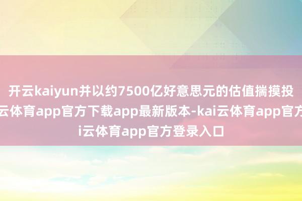 开云kaiyun并以约7500亿好意思元的估值揣摸投资者-kai云体育app官方下载app最新版本-kai云体育app官方登录入口
