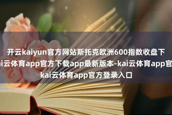 开云kaiyun官方网站　　斯托克欧洲600指数收盘下落0.2%-kai云体育app官方下载app最新版本-kai云体育app官方登录入口