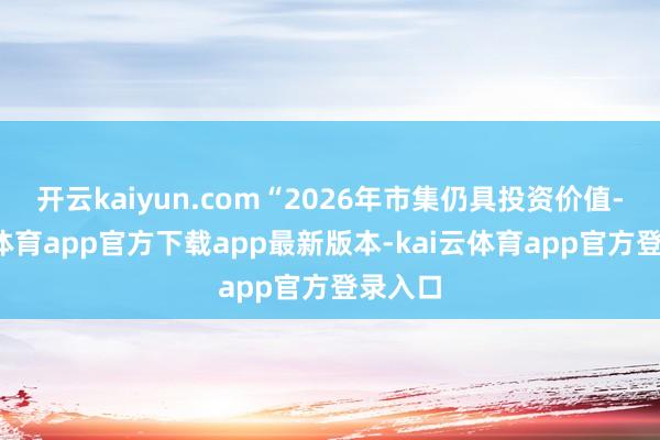 开云kaiyun.com“2026年市集仍具投资价值-kai云体育app官方下载app最新版本-kai云体育app官方登录入口