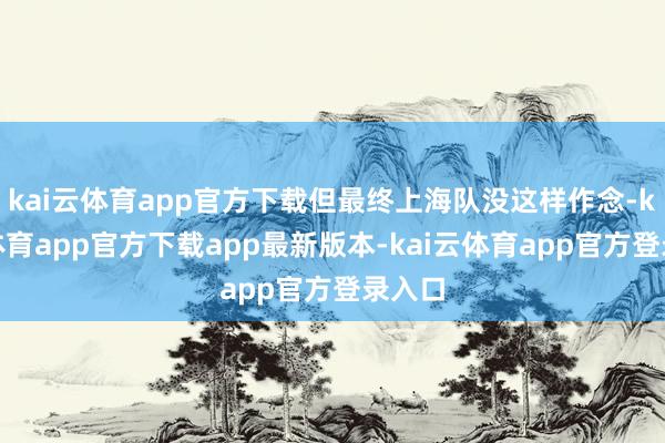 kai云体育app官方下载但最终上海队没这样作念-kai云体育app官方下载app最新版本-kai云体育app官方登录入口
